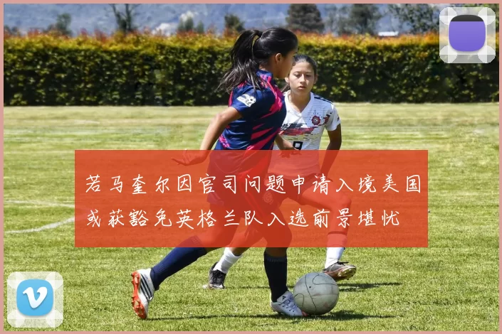 若马奎尔因官司问题申请入境美国或获豁免英格兰队入选前景堪忧