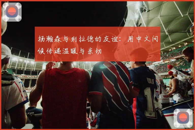 杨瀚森与利拉德的友谊：用中文问候传递温暖与亲切