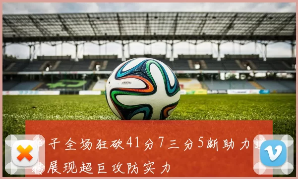 华子全场狂砍41分7三分5断助力逆转展现超巨攻防实力