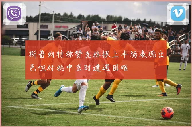 斯普利特称赞克林根上半场表现出色但对抗申京时遭遇困难