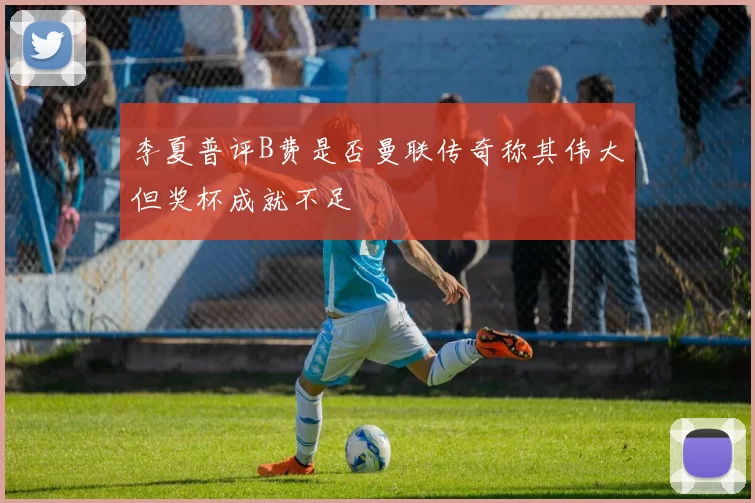 李夏普评B费是否曼联传奇称其伟大但奖杯成就不足
