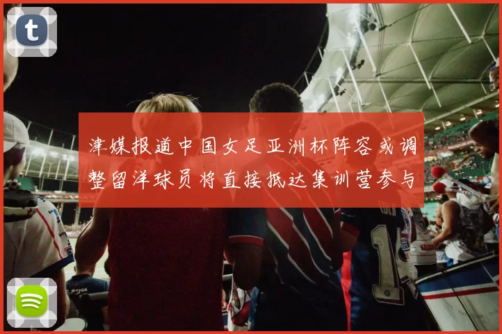 津媒报道中国女足亚洲杯阵容或调整留洋球员将直接抵达集训营参与备战