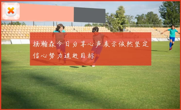 杨瀚森今日分享心声表示依然坚定信心努力追赶目标