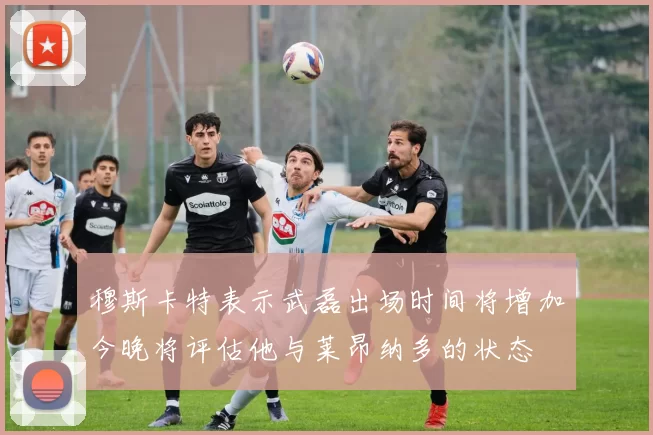 穆斯卡特表示武磊出场时间将增加今晚将评估他与莱昂纳多的状态