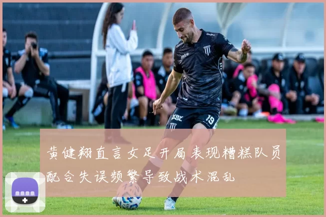 黄健翔直言女足开局表现糟糕队员配合失误频繁导致战术混乱