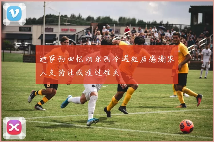 迪萨西回忆切尔西冷遇经历感谢家人支持让我渡过难关