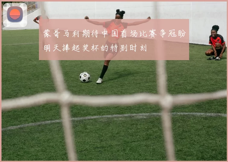 蒙哥马利期待中国首场比赛争冠盼明天捧起奖杯的特别时刻