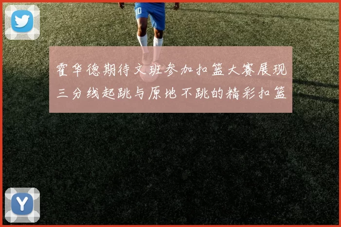霍华德期待文班参加扣篮大赛展现三分线起跳与原地不跳的精彩扣篮技巧
