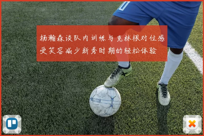 杨瀚森谈队内训练与克林根对位感受笑容减少新秀时期的轻松体验