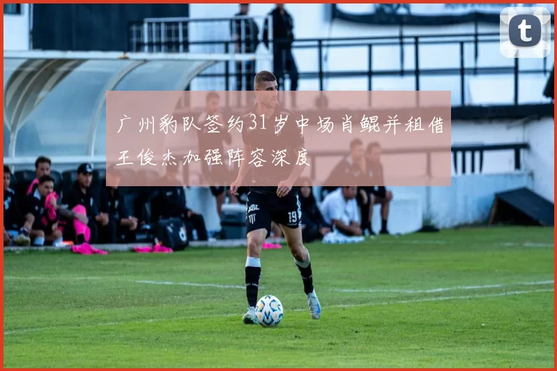 广州豹队签约31岁中场肖鲲并租借王俊杰加强阵容深度