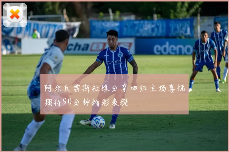 阿尔瓦雷斯社媒分享回归主场喜悦期待90分钟精彩表现