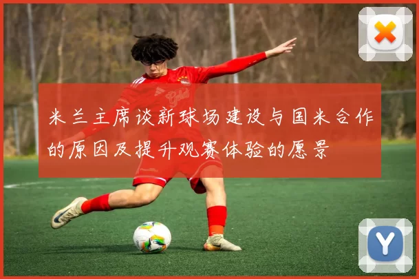 米兰主席谈新球场建设与国米合作的原因及提升观赛体验的愿景