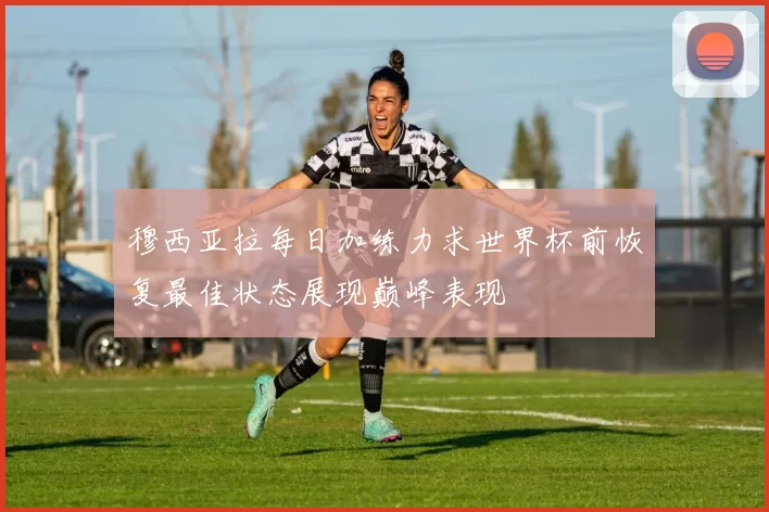 穆西亚拉每日加练力求世界杯前恢复最佳状态展现巅峰表现