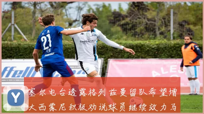 塞尔电台透露格列兹曼留队希望增大西蒙尼积极劝说球员继续效力马竞