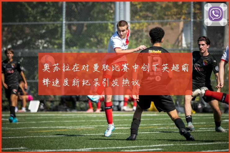 奥苏拉在对曼联比赛中创下英超前锋速度新纪录引发热议